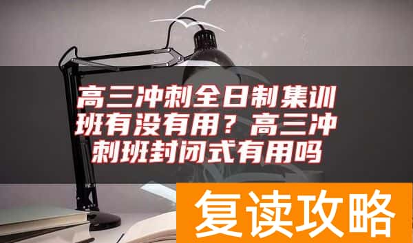 高三冲刺全日制集训班有没有用？高三冲刺班封闭式有用吗