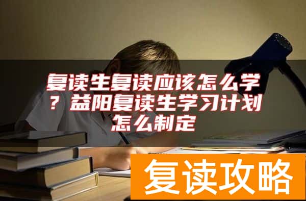 复读生复读应该怎么学？益阳复读生学习计划怎么制定
