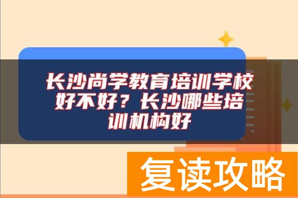 长沙尚学教育培训学校好不好？长沙哪些培训机构好