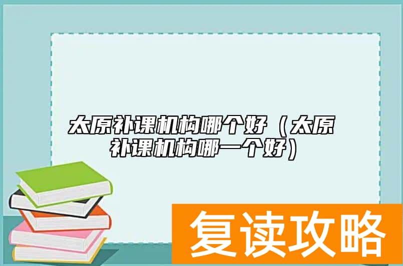 太原补课机构哪个好（太原补课机构哪一个好）