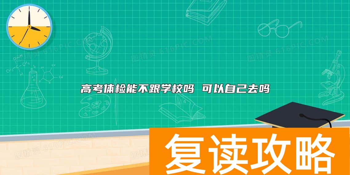高考体检能不跟学校吗 可以自己去吗