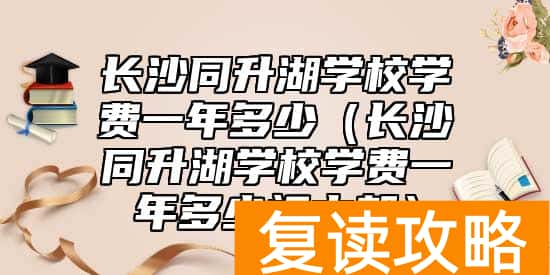 长沙同升湖学校学费一年多少（长沙同升湖学校学费一年多少初中部）