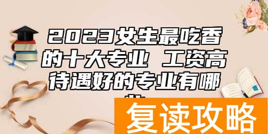 2023女生最吃香的十大专业 工资高待遇好的专业有哪些