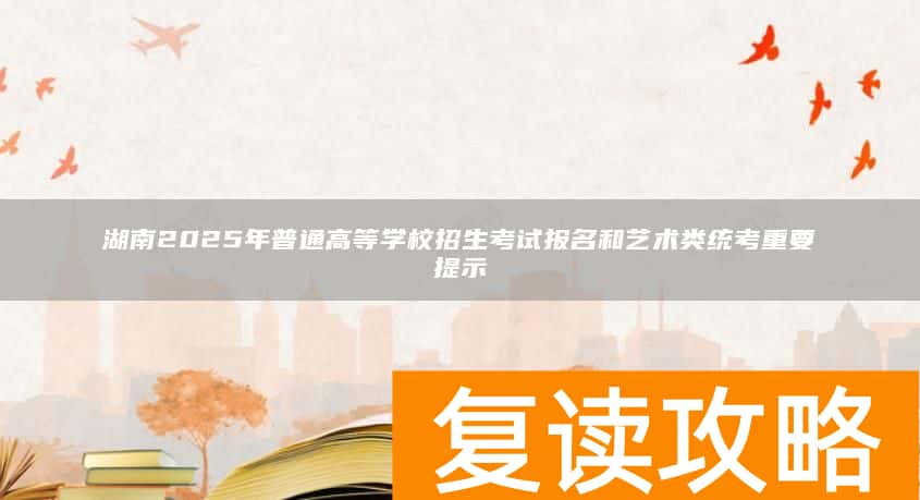 湖南2025年普通高等学校招生考试报名和艺术类统考重要提示