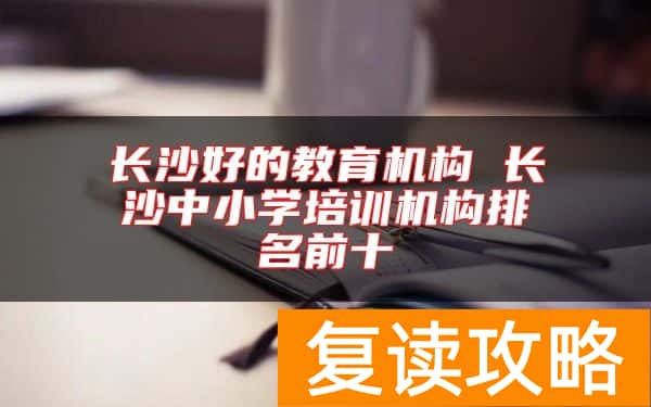 长沙好的教育机构 长沙中小学培训机构排名前十