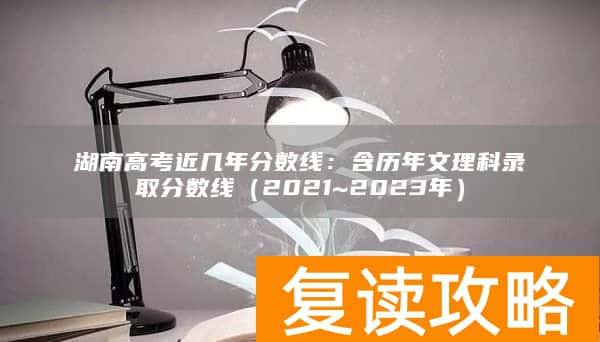 湖南高考近几年分数线:含历年文理科录取分数线(2021~2023年)