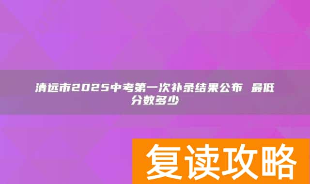 清远市2025中考第一次补录结果公布 最低分数多少