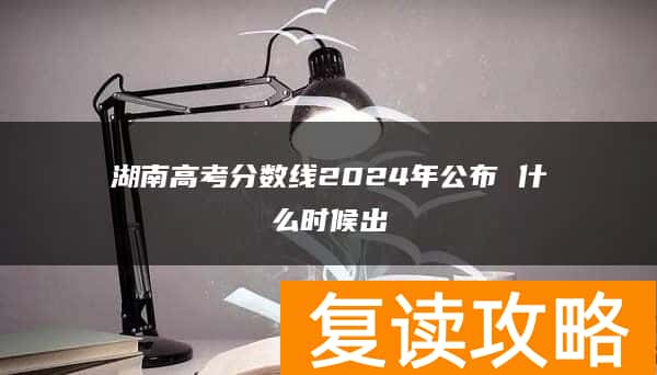 湖南高考分数线2024年公布 什么时候出