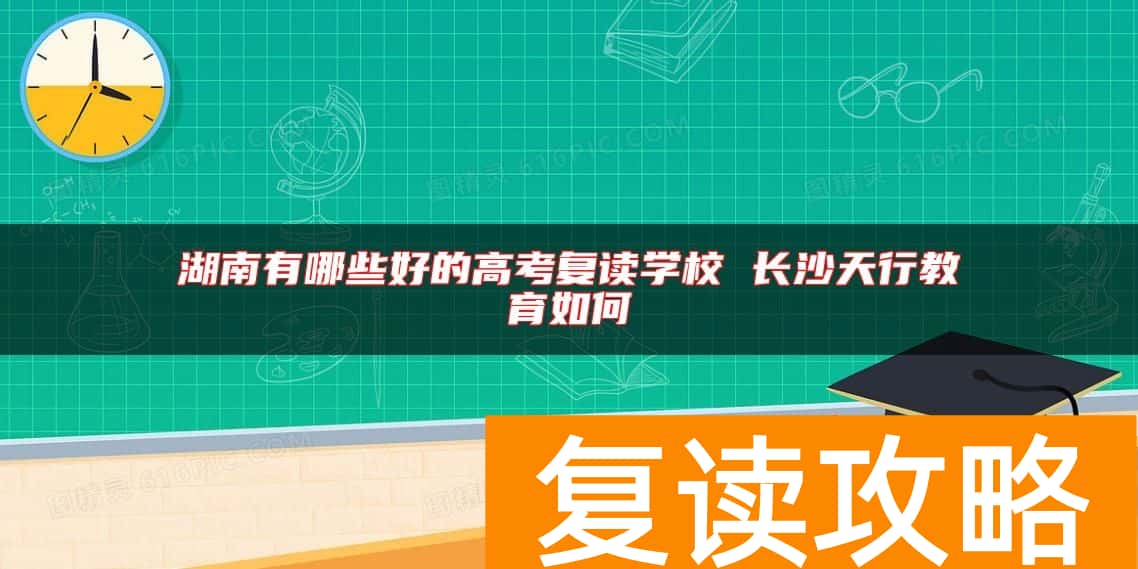 湖南有哪些好的高考复读学校 长沙天行教育如何