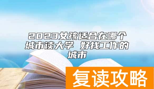 2023女孩适合在哪个城市读大学 好找工作的城市
