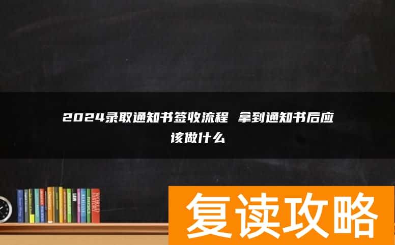 2024录取通知书签收流程 拿到通知书后应该做什么