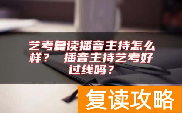 艺考复读播音主持怎么样？ 播音主持艺考好过线吗？