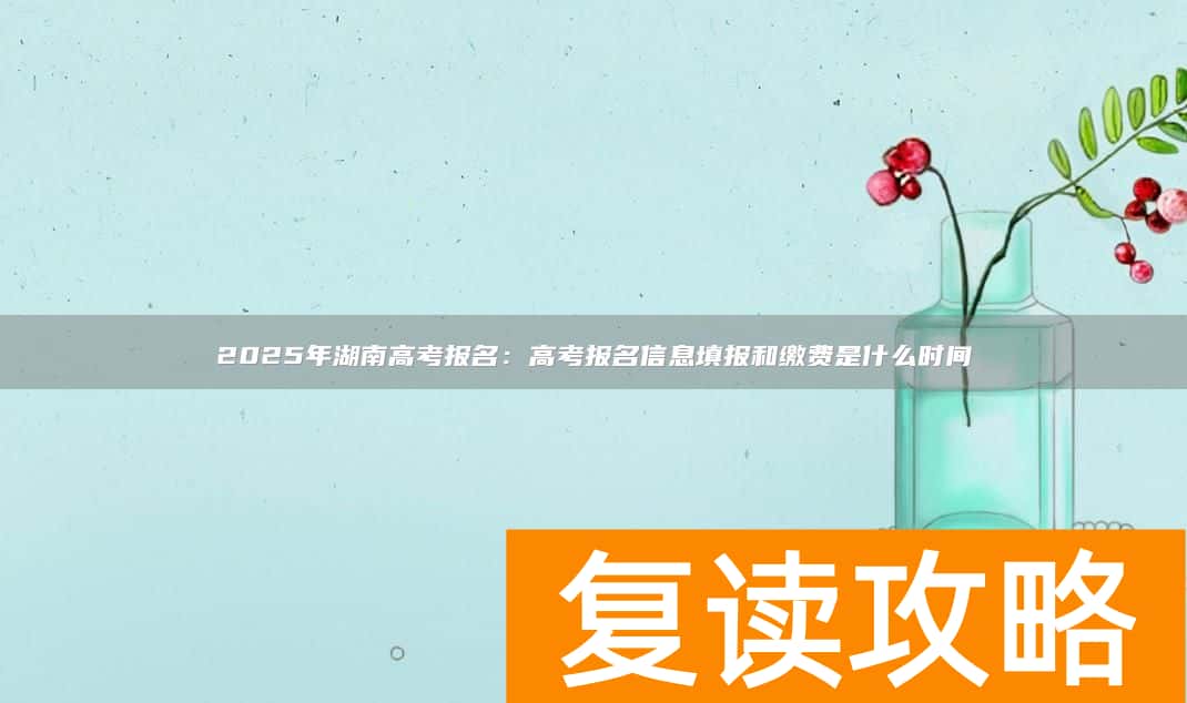 2025年湖南高考报名：高考报名信息填报和缴费是什么时间
