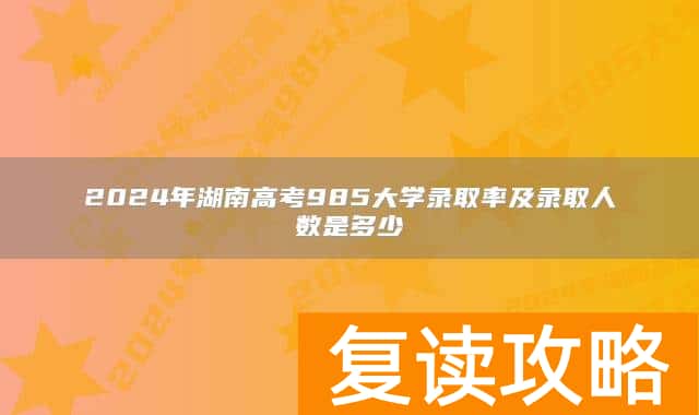 2024年湖南高考985大学录取率及录取人数是多少