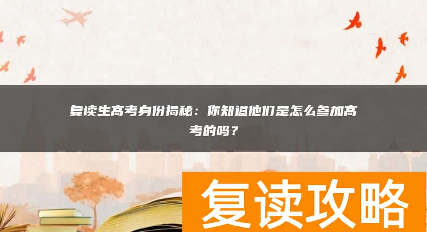 复读生高考身份揭秘：你知道他们是怎么参加高考的吗？