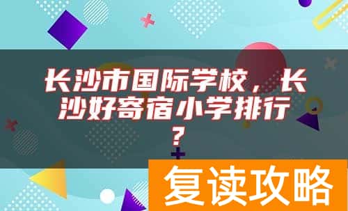 长沙市国际学校，长沙好寄宿小学排行？