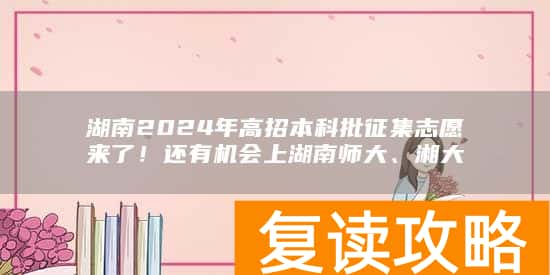 湖南2024年高招本科批征集志愿来了！还有机会上湖南师大、湘大