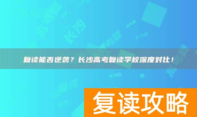 复读能否逆袭?长沙高考复读学校深度对比!