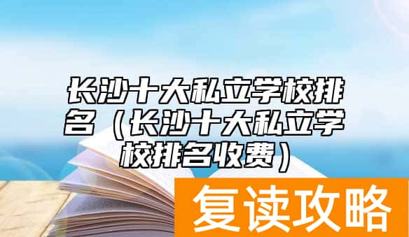 长沙十大私立学校排名(长沙十大私立学校排名收费)