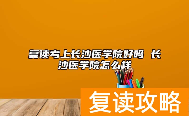 复读考上长沙医学院好吗 长沙医学院怎么样