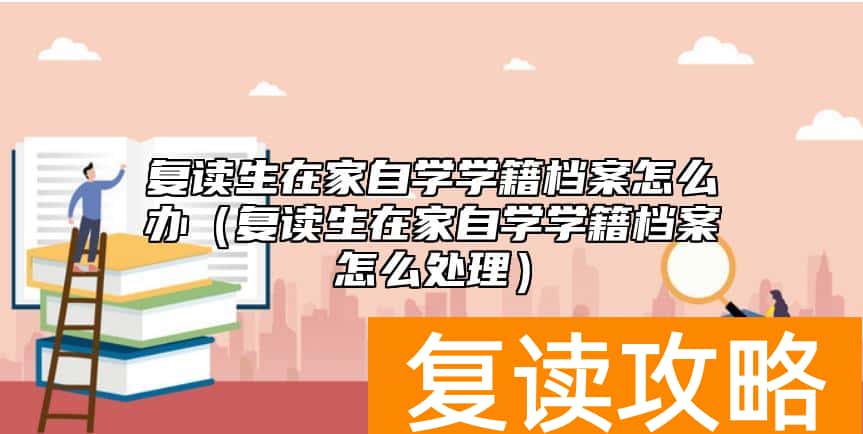 复读生在家自学学籍档案怎么办（复读生在家自学学籍档案怎么处理）