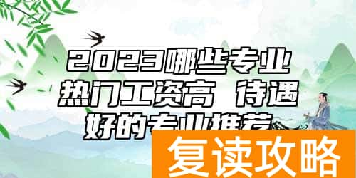 2023哪些专业热门工资高 待遇好的专业推荐