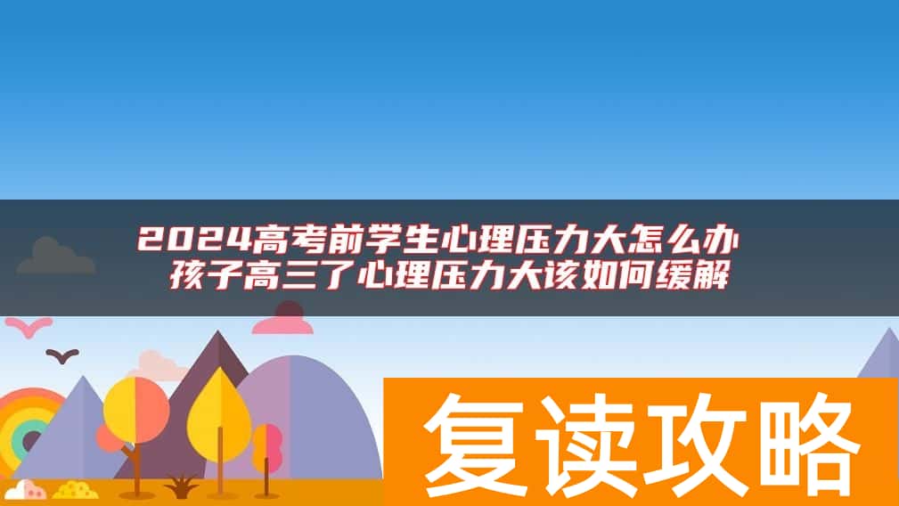 2024高考前学生心理压力大怎么办 孩子高三了心理压力大该如何缓解
