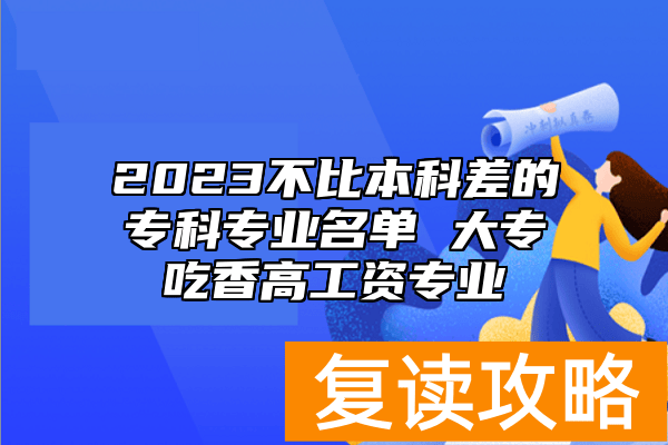 2023不比本科差的专科专业名单 大专吃香高工资专业