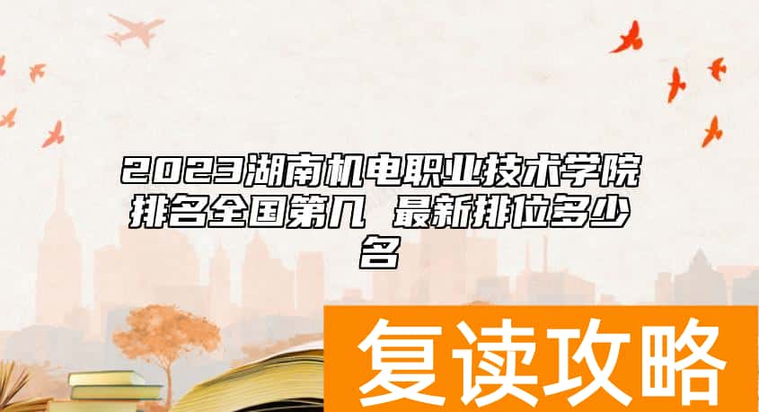 2023湖南机电职业技术学院排名全国第几 最新排位多少名