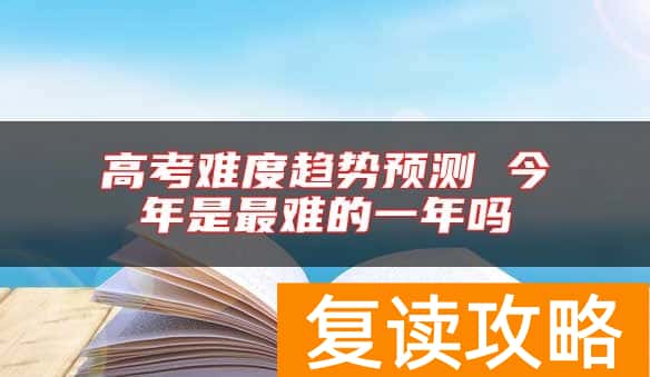 高考难度趋势预测 今年是最难的一年吗