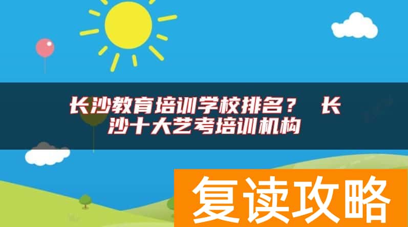 长沙教育培训学校排名？ 长沙十大艺考培训机构