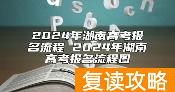 2024年湖南高考报名流程 2024年湖南高考报名流程图