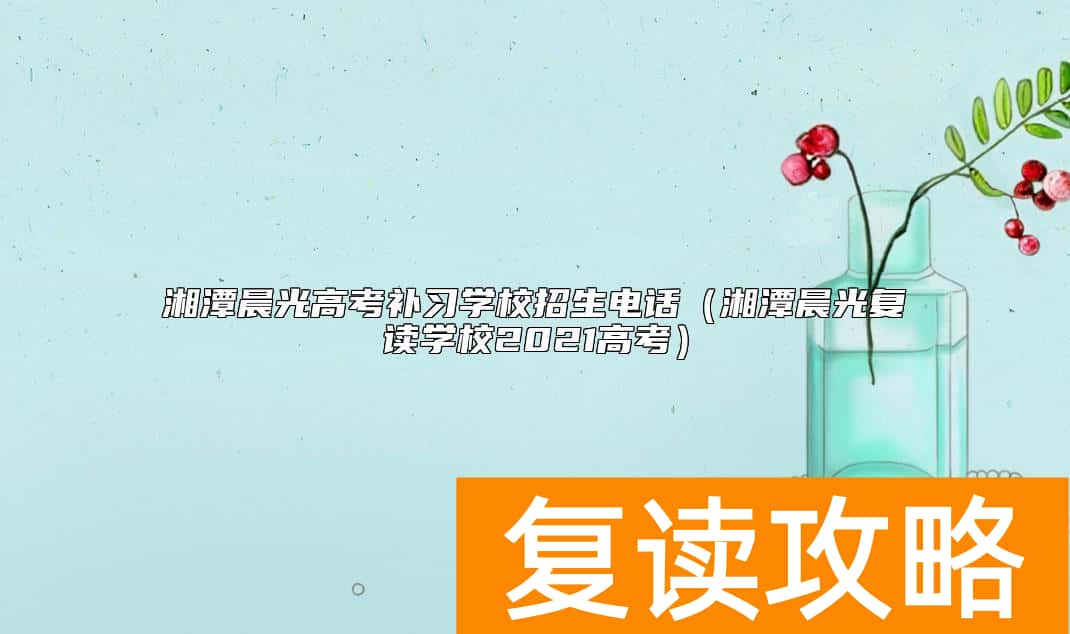 湘潭晨光高考补习学校招生电话（湘潭晨光复读学校2021高考）