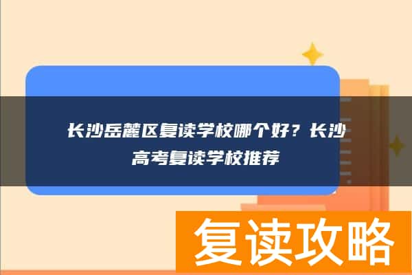 长沙岳麓区复读学校哪个好？长沙高考复读学校推荐