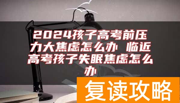 2024孩子高考前压力大焦虑怎么办 临近高考孩子失眠焦虑怎么办