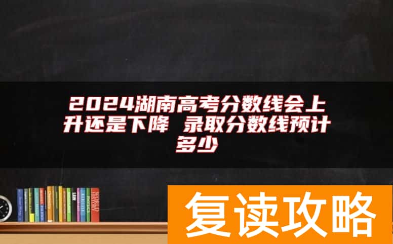 2024湖南高考分数线会上升还是下降 录取分数线预计多少