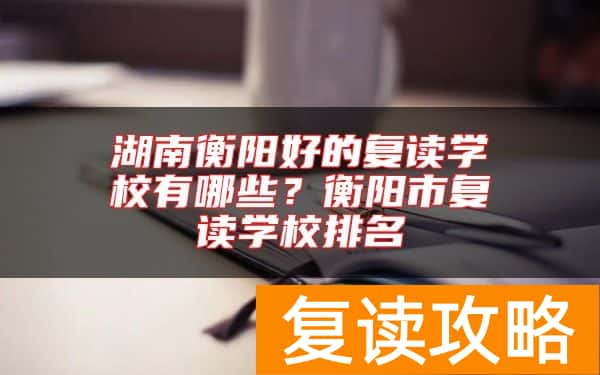 湖南衡阳好的复读学校有哪些？衡阳市复读学校排名