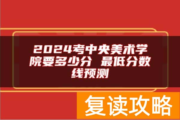 2024考中央美术学院要多少分 最低分数线预测