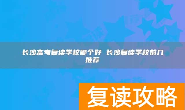 长沙高考复读学校哪个好 长沙复读学校前几推荐
