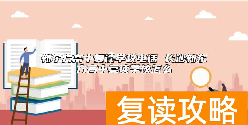 新东方高中复读学校电话 长沙新东方高中复读学校怎么