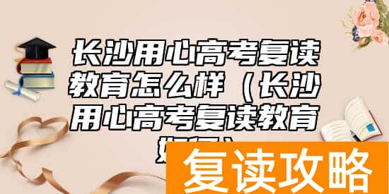 长沙用心高考复读教育怎么样（长沙用心高考复读教育如何）